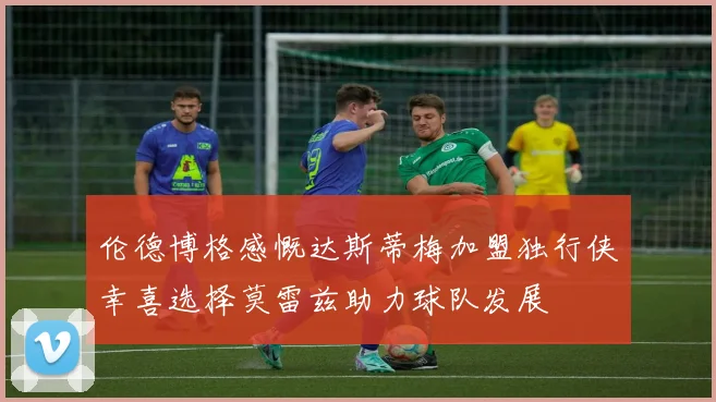 伦德博格感慨达斯蒂梅加盟独行侠幸喜选择莫雷兹助力球队发展