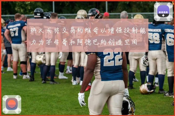 热火或将交易约维奇以增强投射能力为字母哥和阿德巴约创造空间