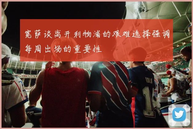 宽萨谈离开利物浦的艰难选择强调每周出场的重要性