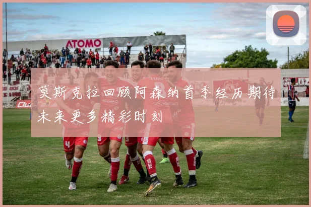 莫斯克拉回顾阿森纳首季经历期待未来更多精彩时刻