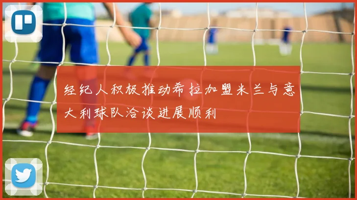 经纪人积极推动希拉加盟米兰与意大利球队洽谈进展顺利