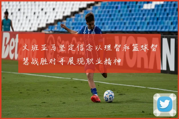 文班亚马坚定信念以理智和篮球智慧战胜对手展现职业精神