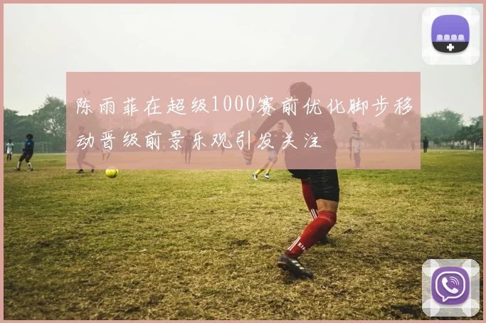陈雨菲在超级1000赛前优化脚步移动晋级前景乐观引发关注