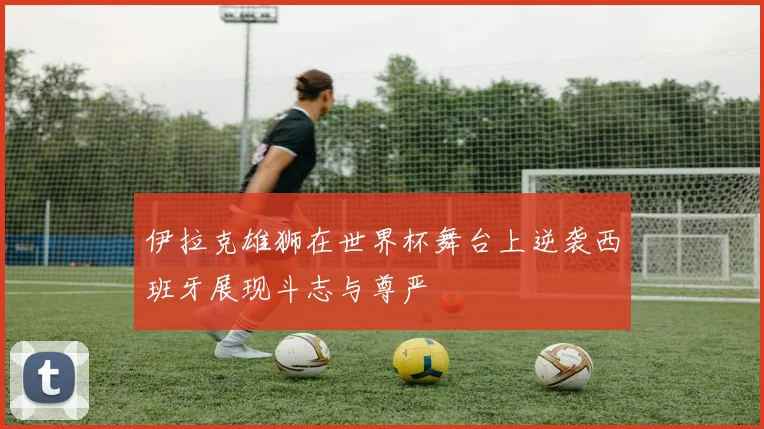 伊拉克雄狮在世界杯舞台上逆袭西班牙展现斗志与尊严