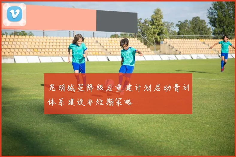 昆明城星降级后重建计划启动青训体系建设非短期策略