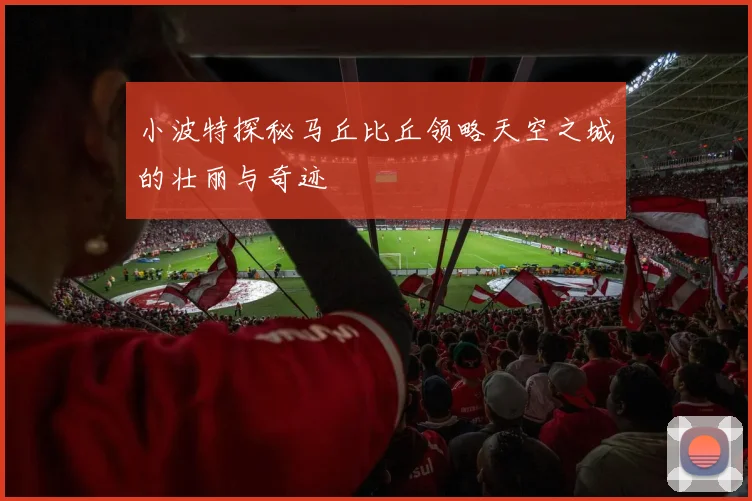 小波特探秘马丘比丘领略天空之城的壮丽与奇迹