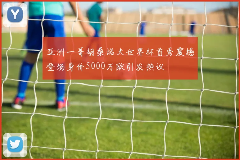 亚洲一哥胡桑诺夫世界杯首秀震撼登场身价5000万欧引发热议