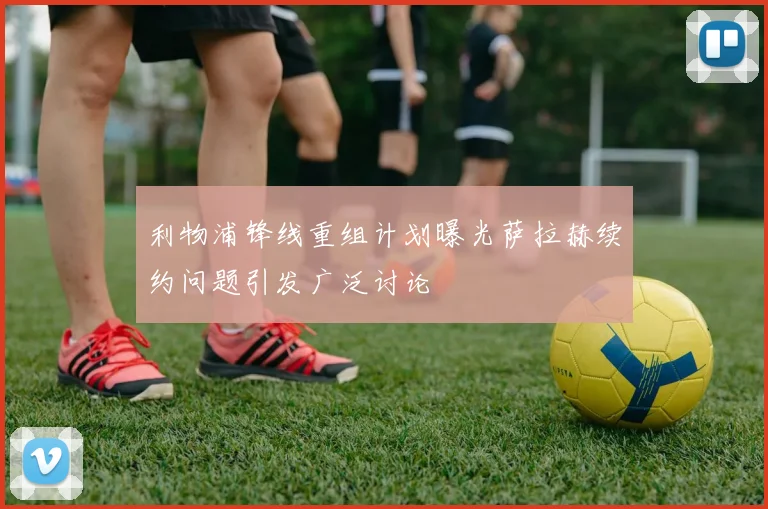 利物浦锋线重组计划曝光萨拉赫续约问题引发广泛讨论