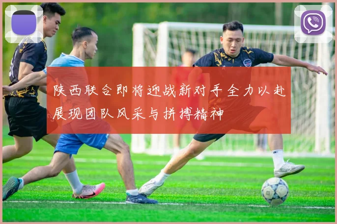 陕西联合即将迎战新对手全力以赴展现团队风采与拼搏精神
