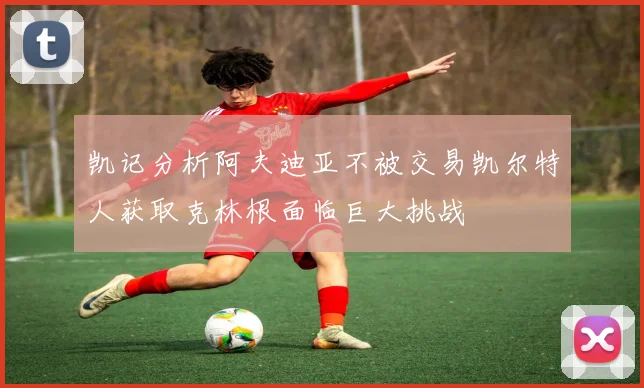 凯记分析阿夫迪亚不被交易凯尔特人获取克林根面临巨大挑战