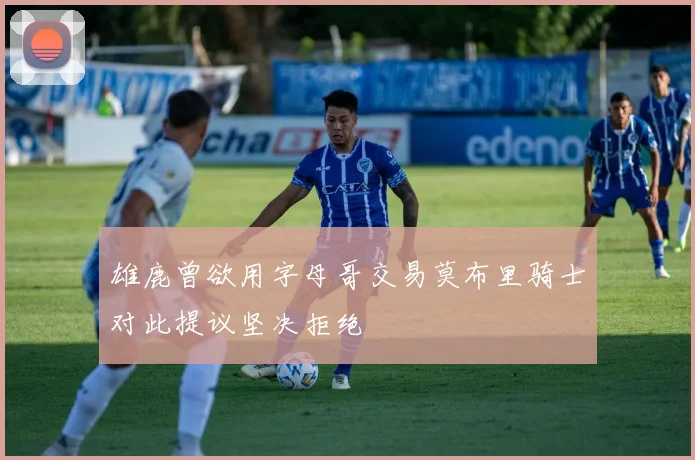 雄鹿曾欲用字母哥交易莫布里骑士对此提议坚决拒绝