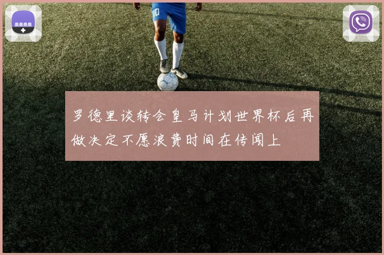 罗德里谈转会皇马计划世界杯后再做决定不愿浪费时间在传闻上