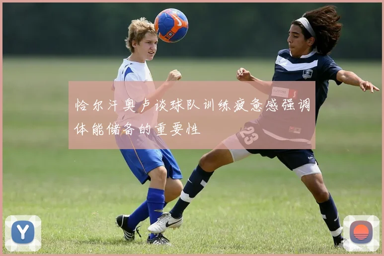 恰尔汗奥卢谈球队训练疲惫感强调体能储备的重要性