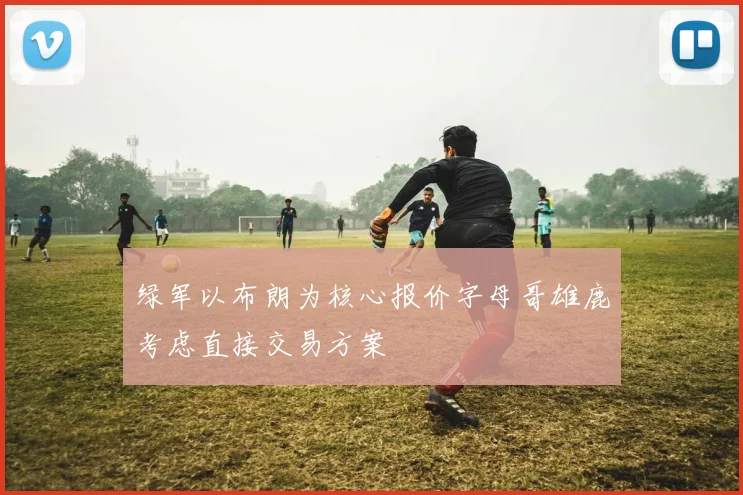 绿军以布朗为核心报价字母哥雄鹿考虑直接交易方案