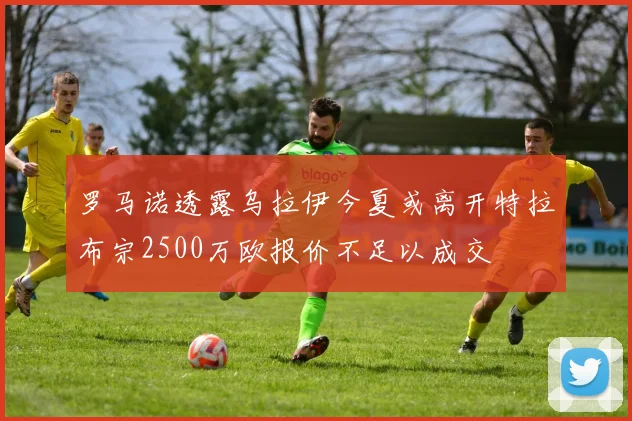 罗马诺透露乌拉伊今夏或离开特拉布宗2500万欧报价不足以成交