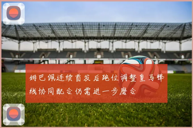 姆巴佩连续首发后跑位调整皇马锋线协同配合仍需进一步磨合