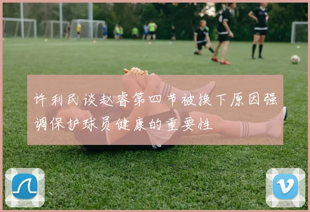 许利民谈赵睿第四节被换下原因强调保护球员健康的重要性