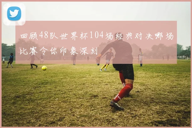 回顾48队世界杯104场经典对决哪场比赛令你印象深刻