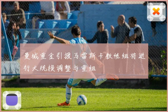 曼城重金引援马雷斯卡教练组将进行大规模调整与重组