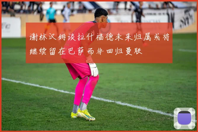 谢林汉姆谈拉什福德未来归属或将继续留在巴萨而非回归曼联