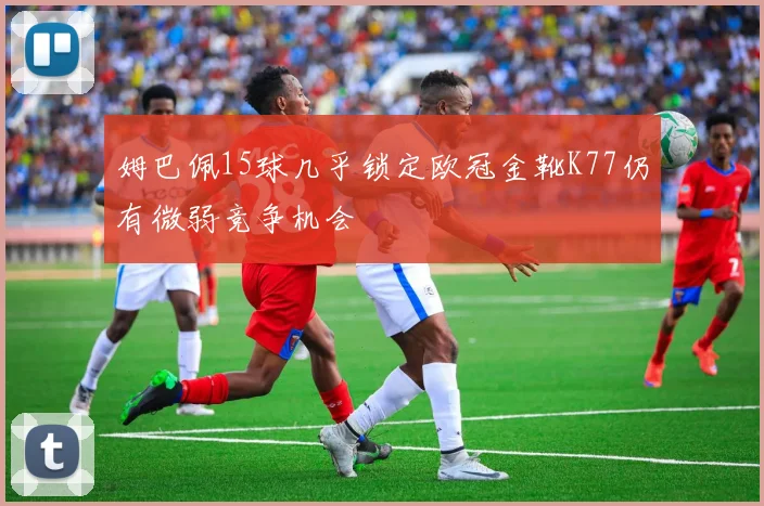 姆巴佩15球几乎锁定欧冠金靴K77仍有微弱竞争机会
