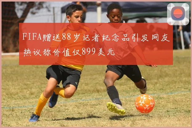FIFA赠送88岁记者纪念品引发网友热议称价值仅899美元