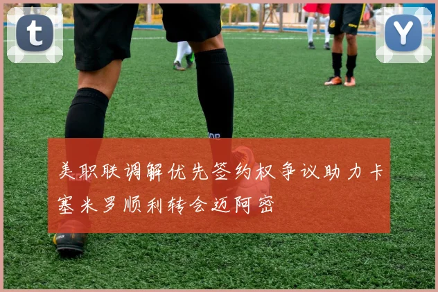 美职联调解优先签约权争议助力卡塞米罗顺利转会迈阿密